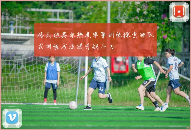 格瓦迪奥尔热衷军事训练探索部队式训练方法提升战斗力
