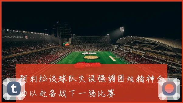 阿利松谈球队失误强调团结精神全力以赴备战下一场比赛
