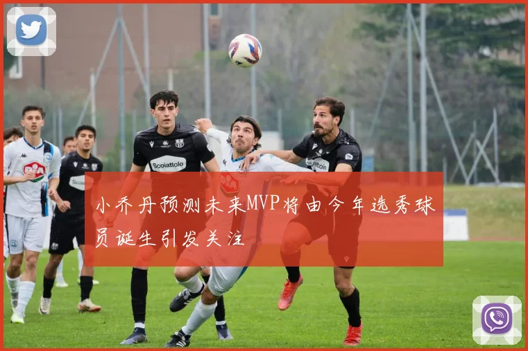 小乔丹预测未来MVP将由今年选秀球员诞生引发关注