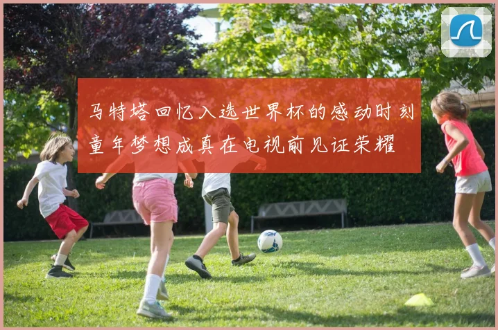 马特塔回忆入选世界杯的感动时刻童年梦想成真在电视前见证荣耀
