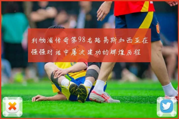 利物浦传奇第98名路易斯加西亚在强强对话中屡次建功的辉煌历程