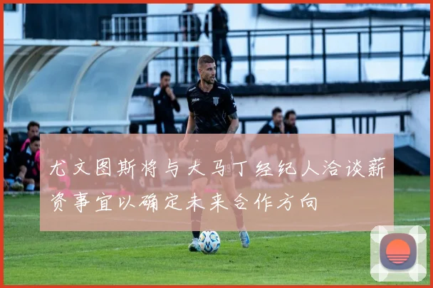 尤文图斯将与大马丁经纪人洽谈薪资事宜以确定未来合作方向