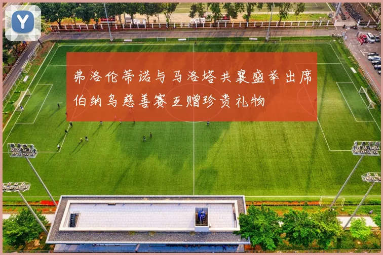 弗洛伦蒂诺与马洛塔共襄盛举出席伯纳乌慈善赛互赠珍贵礼物