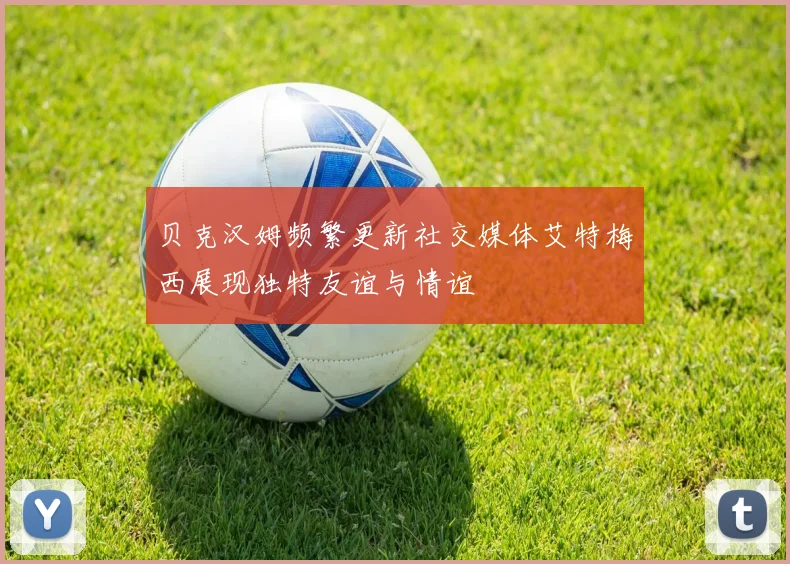 贝克汉姆频繁更新社交媒体艾特梅西展现独特友谊与情谊