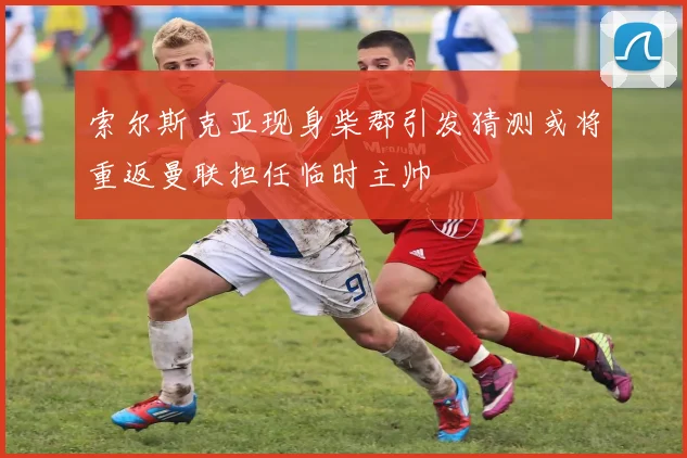 索尔斯克亚现身柴郡引发猜测或将重返曼联担任临时主帅