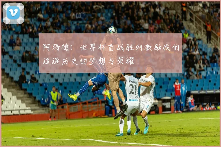 阿玛德：世界杯首战胜利激励我们追逐历史的梦想与荣耀