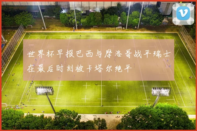 世界杯早报巴西与摩洛哥战平瑞士在最后时刻被卡塔尔绝平