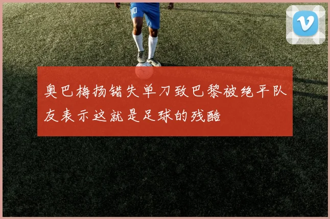 奥巴梅扬错失单刀致巴黎被绝平队友表示这就是足球的残酷