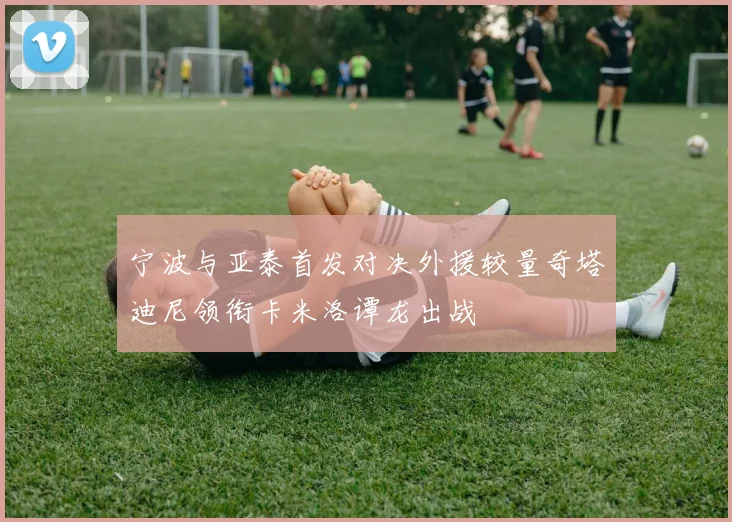 宁波与亚泰首发对决外援较量奇塔迪尼领衔卡米洛谭龙出战