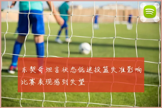 东契奇坦言状态低迷投篮失准影响比赛表现感到失望