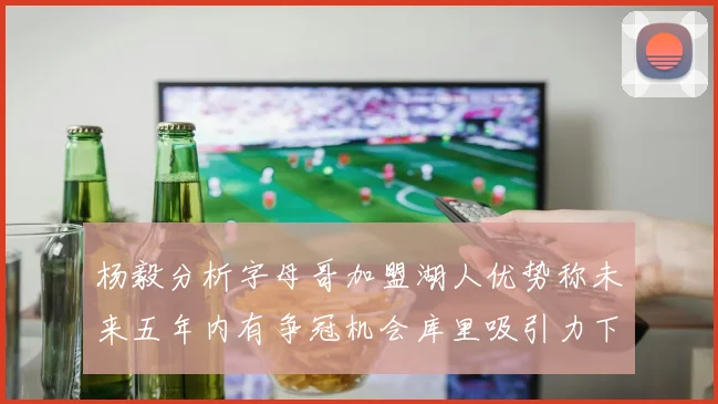 杨毅分析字母哥加盟湖人优势称未来五年内有争冠机会库里吸引力下降