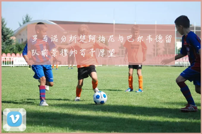 罗马诺分析楚阿梅尼与巴尔韦德留队前景穆帅寄予厚望