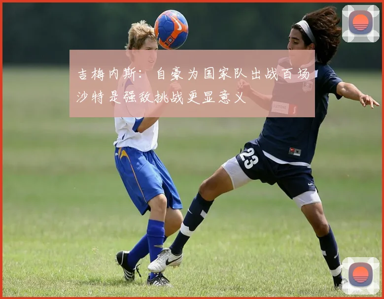 吉梅内斯：自豪为国家队出战百场沙特是强敌挑战更显意义