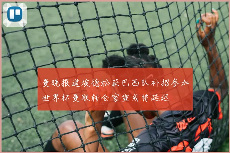 曼晚报道埃德松获巴西队补招参加世界杯曼联转会官宣或将延迟