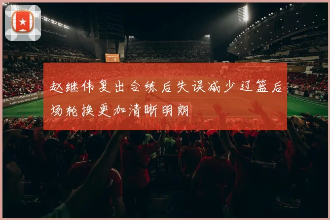 赵继伟复出合练后失误减少辽篮后场轮换更加清晰明朗