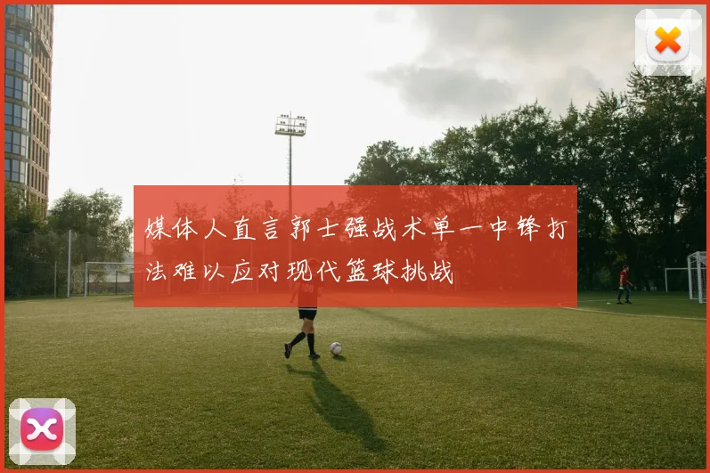 媒体人直言郭士强战术单一中锋打法难以应对现代篮球挑战