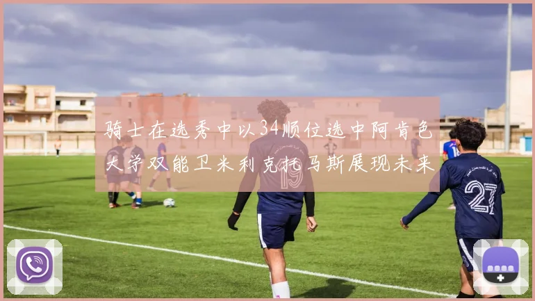 骑士在选秀中以34顺位选中阿肯色大学双能卫米利克托马斯展现未来潜力