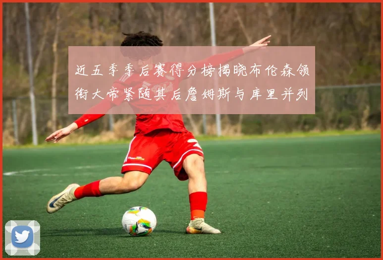 近五季季后赛得分榜揭晓布伦森领衔大帝紧随其后詹姆斯与库里并列第四