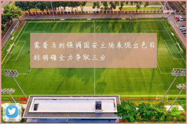 蒙哥马利强调国安主场表现出色目标明确全力争取三分
