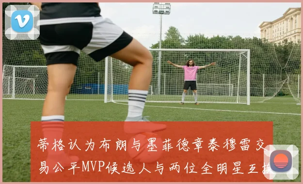蒂格认为布朗与墨菲德章泰穆雷交易公平MVP候选人与两位全明星互换合理性分析