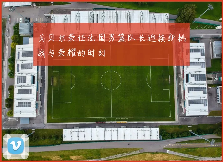 戈贝尔荣任法国男篮队长迎接新挑战与荣耀的时刻