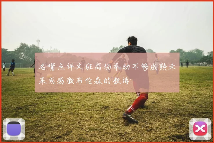 名嘴点评文班离场举动不够成熟未来或感激布伦森的教诲