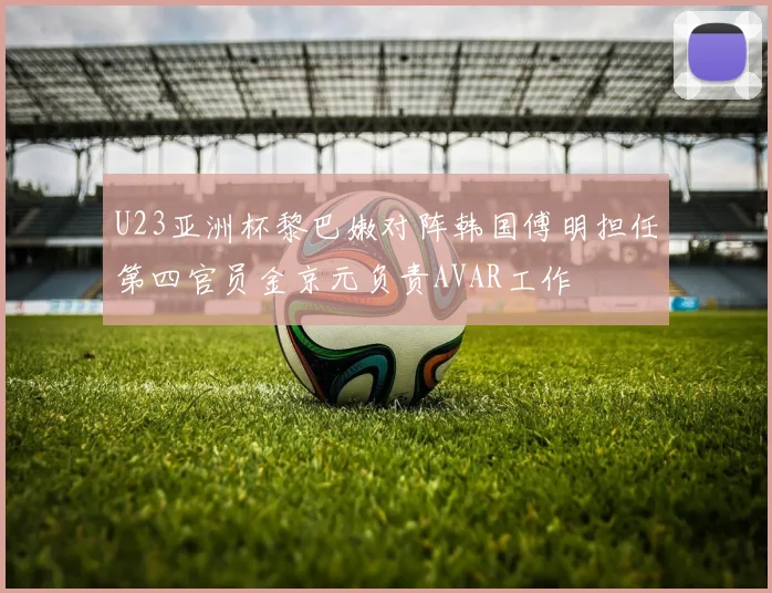 U23亚洲杯黎巴嫩对阵韩国傅明担任第四官员金京元负责AVAR工作